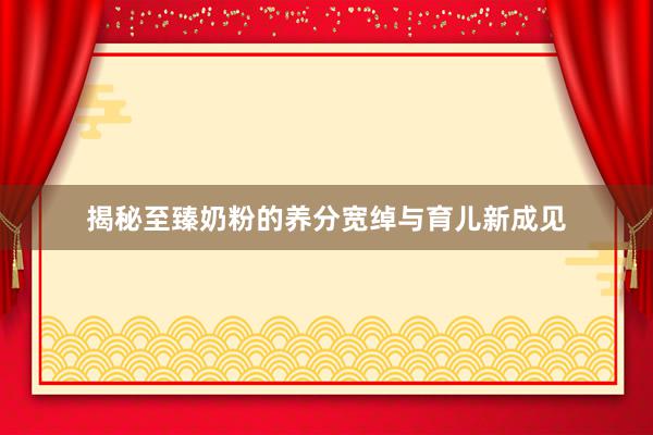 揭秘至臻奶粉的养分宽绰与育儿新成见