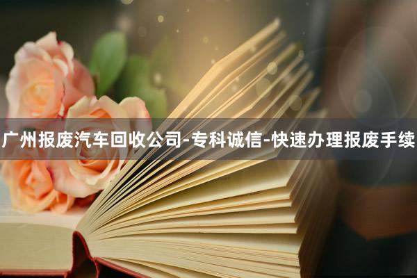 广州报废汽车回收公司-专科诚信-快速办理报废手续